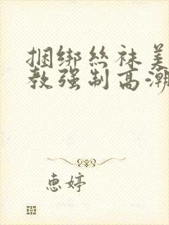 捆绑丝袜美女调教强制高潮