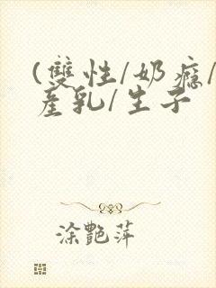 (双性/奶瘾/产乳/生子