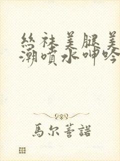 丝袜美腿美女高潮喷水呻吟