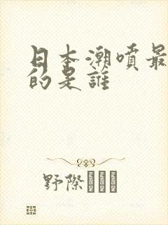 日本潮喷最厉害的是谁