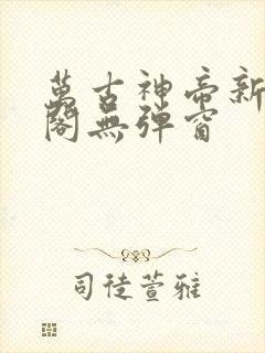 万古神帝新笔趣阁无弹窗