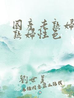 国产老熟妇性老熟妇性色