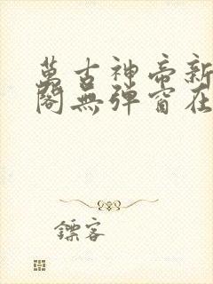 万古神帝新笔趣阁无弹窗在线阅读