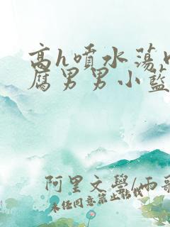 高h喷水荡肉爽腐男男小蓝网站