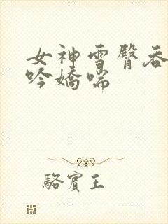 女神雪臀吞吐呻吟娇喘