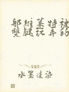 那维莱特被打开双腿玩弄的小说