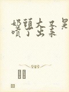 奶头大又晃奶水喷了出来