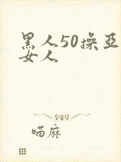 黑人50操亚洲女人