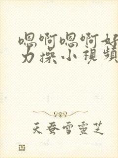 嗯啊嗯啊好爽用力操小视频