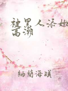 被黑人添嫩苞添高潮