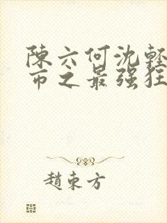 陈六何沈轻舞都市之最强狂兵