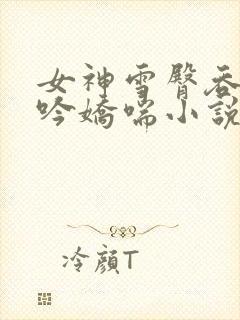 女神雪臀吞吐呻吟娇喘小说