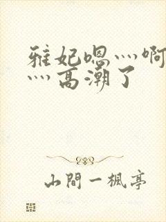 雅妃嗯灬啊灬快灬高潮了