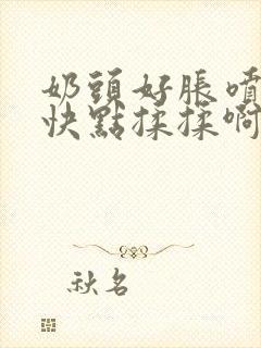 奶头好胀喷奶水快点揉揉啊哦