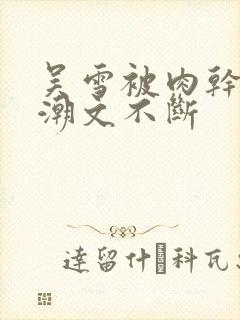 吴雪被肉干高h潮文不断