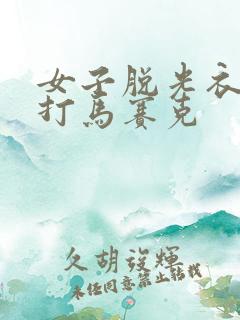 女子脱光衣服不打马赛克