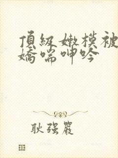 顶级嫩模被啪啪娇喘呻吟