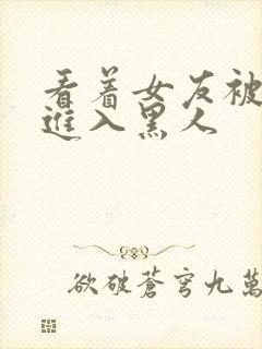 看着女友被巨大进入黑人