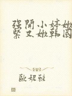 强开小婷嫩苞又紧又嫩韩国