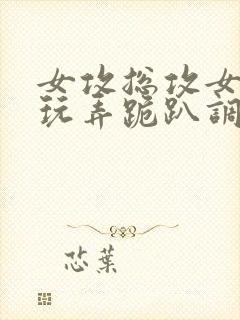 女攻总攻女尊h玩弄跪趴调教