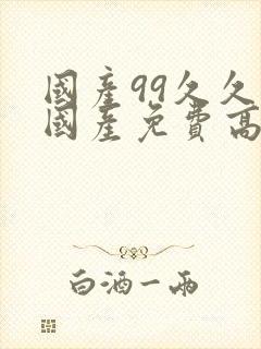 国产99久久久国产免费高潮