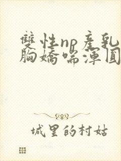 双性np产乳大胸娇喘浑圆挤奶