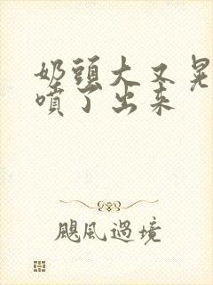 奶头大又晃奶水喷了出来