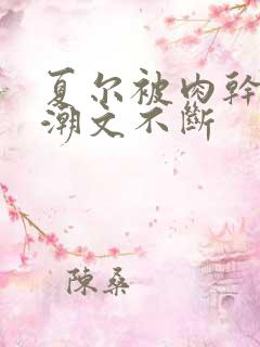 夏尔被肉干高h潮文不断