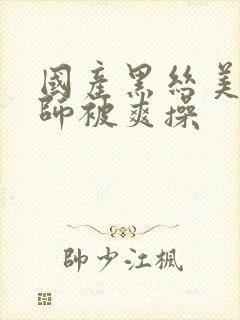 国产黑丝美女老师被爽操