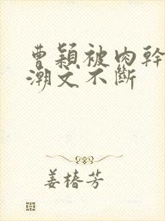 曹颖被肉干高h潮文不断