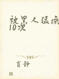 被黑人猛操高潮10次