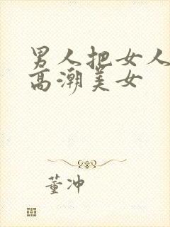 男人把女人操到高潮美女