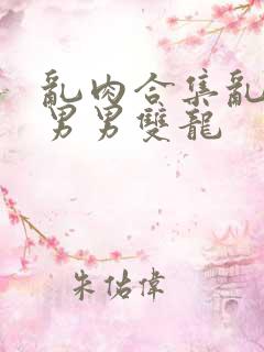 乱肉合集乱高h男男双龙