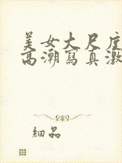 美女大尺度开腿高潮写真激情