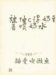 被他c得奶头晃着喷奶水