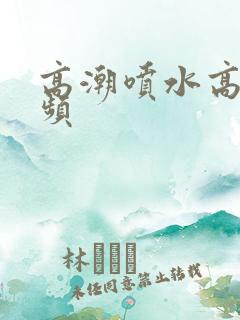 高潮喷水高清视频