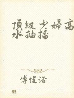 顶级少妇高潮喷水抽搐