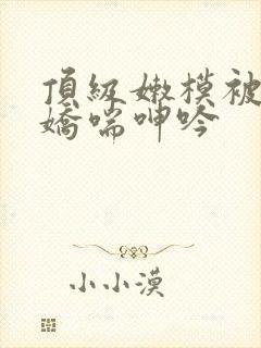 顶级嫩模被啪到娇喘呻吟