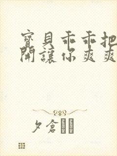 宝贝乖乖把腿张开让你爽爽