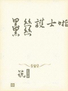 黑丝护士啪啪啪黑丝