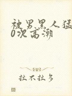 被男黑人猛躁10次高潮