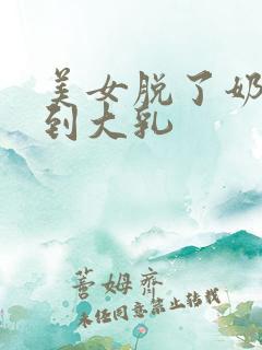 美女脱了奶罩看到大乳