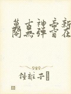 万古神帝新笔趣阁无弹窗在线阅读