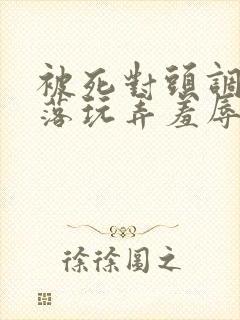 被死对头调教沦落玩弄羞辱小说