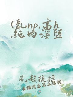 (乱np,高h,纯肉淫堕