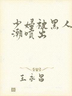 少妇被黑人到高潮喷出