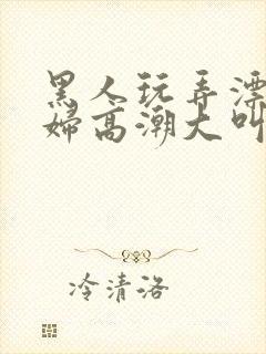 黑人玩弄漂亮少妇高潮大叫