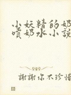 小妖精的奶头又喷奶水小说