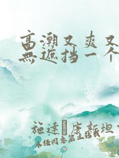 高潮又爽又黄又无遮挡一个人看的