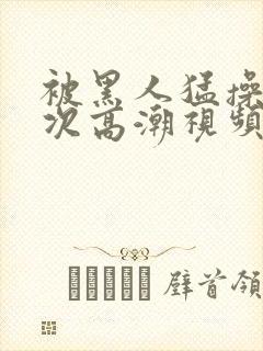 被黑人猛操12次高潮视频